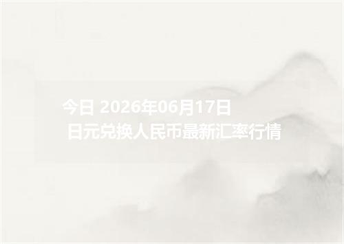 今日 2026年06月17日 日元兑换人民币最新汇率行情