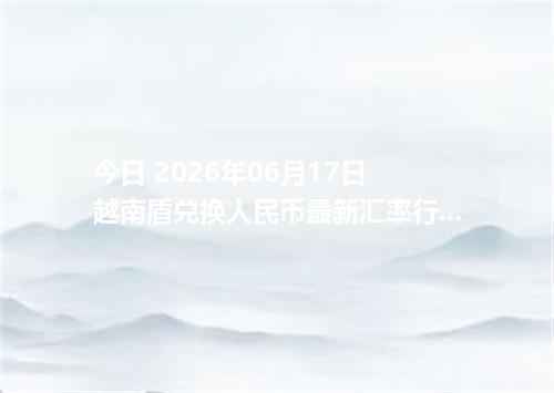 今日 2026年06月17日 越南盾兑换人民币最新汇率行情