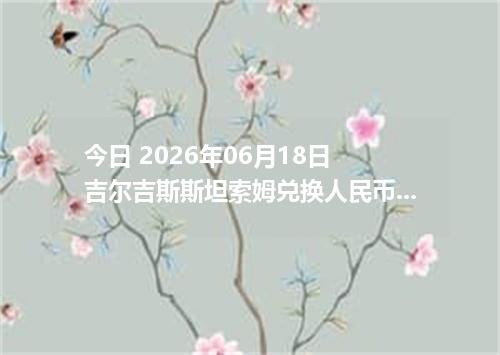 今日 2026年06月18日 吉尔吉斯斯坦索姆兑换人民币最新汇率行情