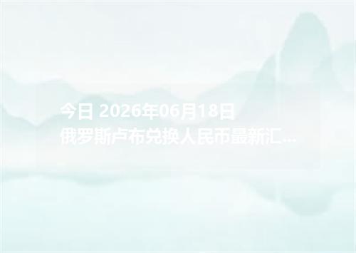 今日 2026年06月18日 俄罗斯卢布兑换人民币最新汇率行情