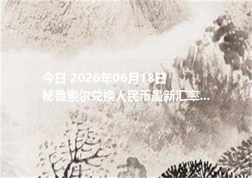 今日 2026年06月18日 秘鲁索尔兑换人民币最新汇率行情