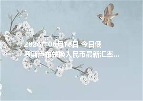 2026年06月18日 今日俄罗斯卢布兑换人民币最新汇率行情金额计算