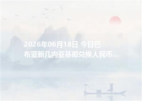 2026年06月18日 今日巴布亚新几内亚基那兑换人民币最新汇率行情金额计算