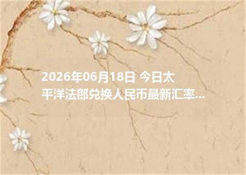 2026年06月18日 今日太平洋法郎兑换人民币最新汇率行情金额计算