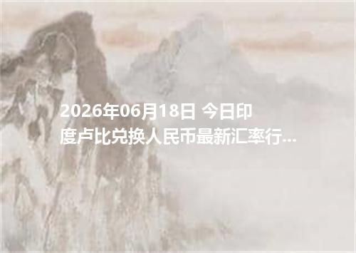 2026年06月18日 今日印度卢比兑换人民币最新汇率行情金额计算