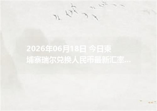 2026年06月18日 今日柬埔寨瑞尔兑换人民币最新汇率行情金额计算
