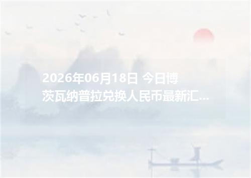 2026年06月18日 今日博茨瓦纳普拉兑换人民币最新汇率行情金额计算