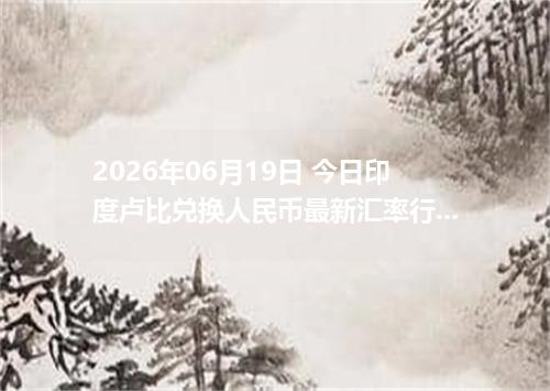 2026年06月19日 今日印度卢比兑换人民币最新汇率行情金额计算