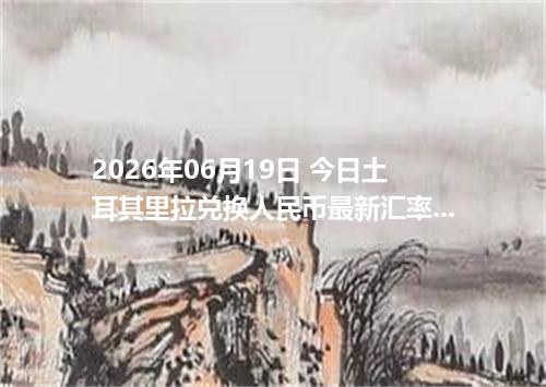 2026年06月19日 今日土耳其里拉兑换人民币最新汇率行情金额计算