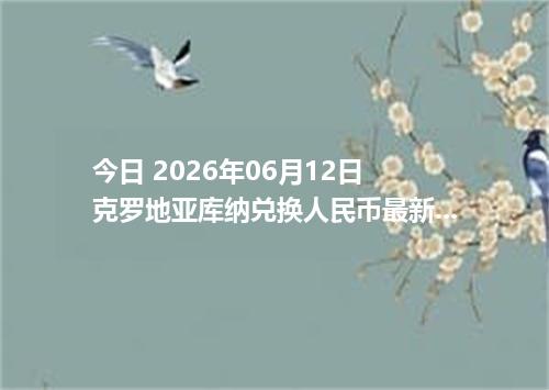 今日 2026年06月12日 克罗地亚库纳兑换人民币最新汇率行情