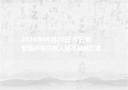 2026年06月20日 今日俄罗斯卢布兑换人民币最新汇率行情金额计算