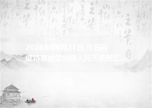 2026年06月21日 今日科威特第纳尔兑换人民币最新汇率行情金额计算