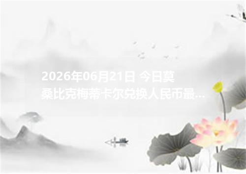 2026年06月21日 今日莫桑比克梅蒂卡尔兑换人民币最新汇率行情金额计算