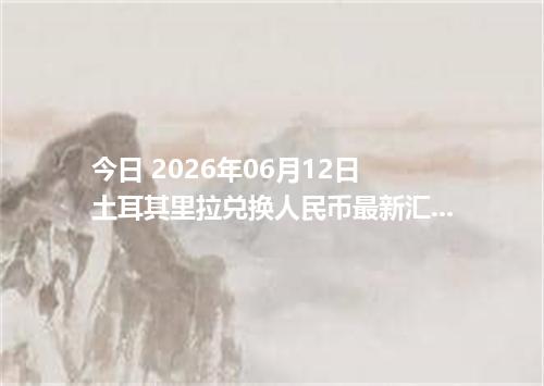 今日 2026年06月12日 土耳其里拉兑换人民币最新汇率行情
