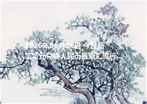2026年06月21日 今日新加坡元兑换人民币最新汇率行情金额计算