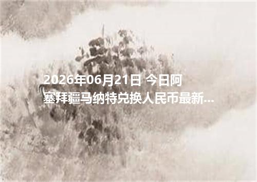 2026年06月21日 今日阿塞拜疆马纳特兑换人民币最新汇率行情金额计算