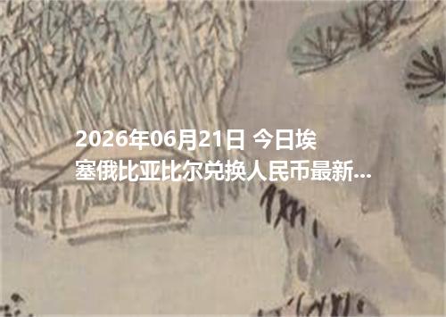 2026年06月21日 今日埃塞俄比亚比尔兑换人民币最新汇率行情金额计算