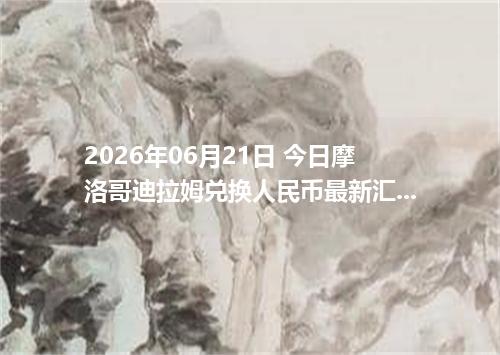 2026年06月21日 今日摩洛哥迪拉姆兑换人民币最新汇率行情金额计算