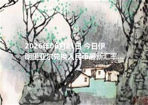 2026年06月21日 今日伊朗里亚尔兑换人民币最新汇率行情金额计算