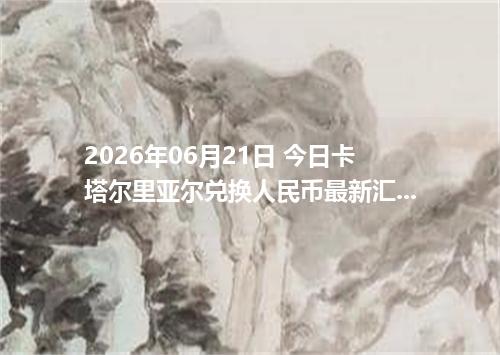 2026年06月21日 今日卡塔尔里亚尔兑换人民币最新汇率行情金额计算