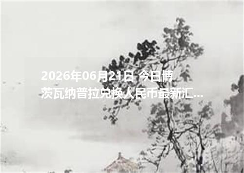 2026年06月21日 今日博茨瓦纳普拉兑换人民币最新汇率行情金额计算