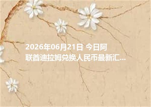 2026年06月21日 今日阿联酋迪拉姆兑换人民币最新汇率行情金额计算