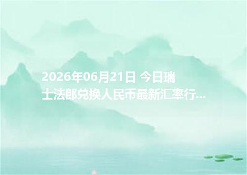 2026年06月21日 今日瑞士法郎兑换人民币最新汇率行情金额计算