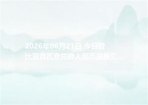 2026年06月21日 今日赞比亚克瓦查兑换人民币最新汇率行情金额计算