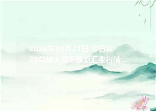 2026年06月21日 今日UZS兑换人民币最新汇率行情金额计算