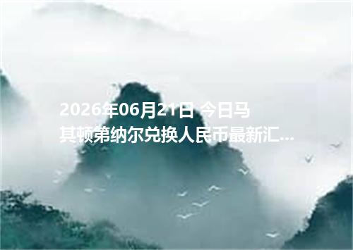 2026年06月21日 今日马其顿第纳尔兑换人民币最新汇率行情金额计算