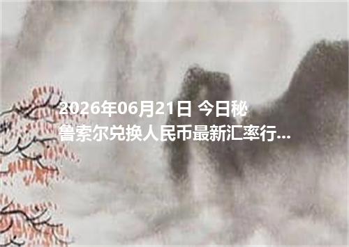 2026年06月21日 今日秘鲁索尔兑换人民币最新汇率行情金额计算