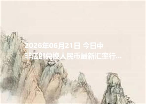 2026年06月21日 今日中非法郎兑换人民币最新汇率行情金额计算