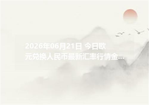 2026年06月21日 今日欧元兑换人民币最新汇率行情金额计算