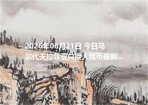 2026年06月21日 今日马尔代夫拉菲亚兑换人民币最新汇率行情金额计算