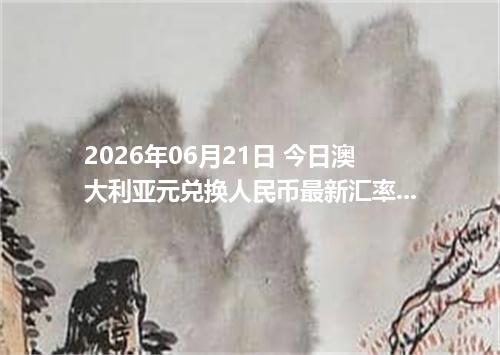 2026年06月21日 今日澳大利亚元兑换人民币最新汇率行情金额计算