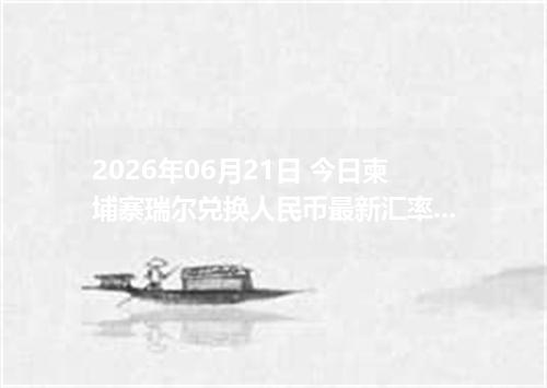 2026年06月21日 今日柬埔寨瑞尔兑换人民币最新汇率行情金额计算
