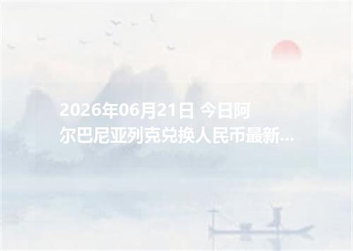 2026年06月21日 今日阿尔巴尼亚列克兑换人民币最新汇率行情金额计算