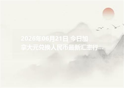 2026年06月21日 今日加拿大元兑换人民币最新汇率行情金额计算