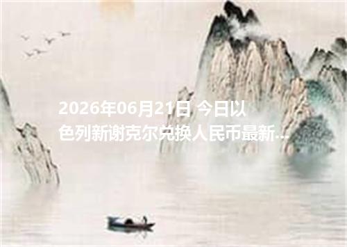 2026年06月21日 今日以色列新谢克尔兑换人民币最新汇率行情金额计算