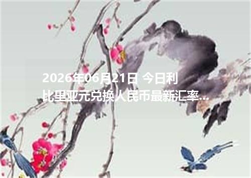 2026年06月21日 今日利比里亚元兑换人民币最新汇率行情金额计算