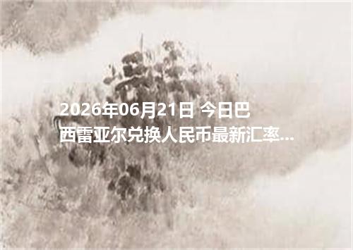 2026年06月21日 今日巴西雷亚尔兑换人民币最新汇率行情金额计算