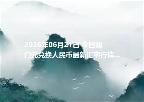 2026年06月21日 今日澳门元兑换人民币最新汇率行情金额计算