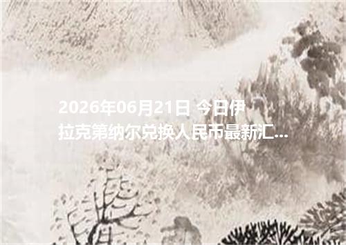 2026年06月21日 今日伊拉克第纳尔兑换人民币最新汇率行情金额计算