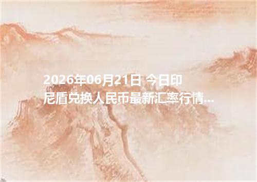 2026年06月21日 今日印尼盾兑换人民币最新汇率行情金额计算