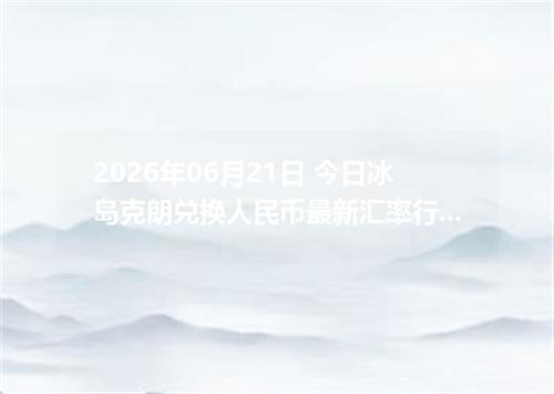 2026年06月21日 今日冰岛克朗兑换人民币最新汇率行情金额计算