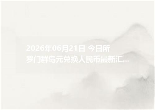 2026年06月21日 今日所罗门群岛元兑换人民币最新汇率行情金额计算