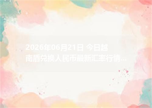2026年06月21日 今日越南盾兑换人民币最新汇率行情金额计算
