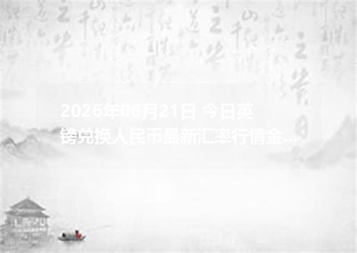 2026年06月21日 今日英镑兑换人民币最新汇率行情金额计算