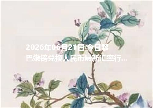 2026年06月21日 今日黎巴嫩镑兑换人民币最新汇率行情金额计算