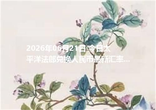 2026年06月21日 今日太平洋法郎兑换人民币最新汇率行情金额计算